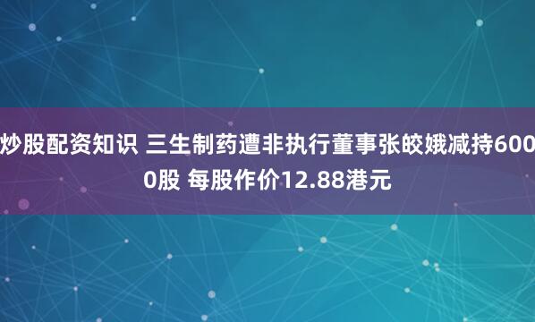 炒股配资知识 三生制药遭非执行董事张皎娥减持6000股 每股作价12.88港元