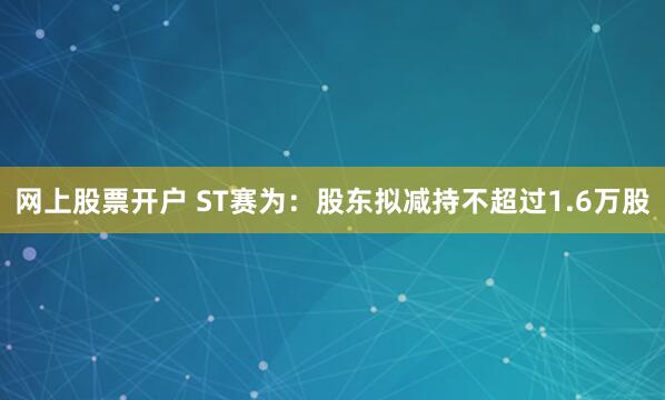 网上股票开户 ST赛为：股东拟减持不超过1.6万股