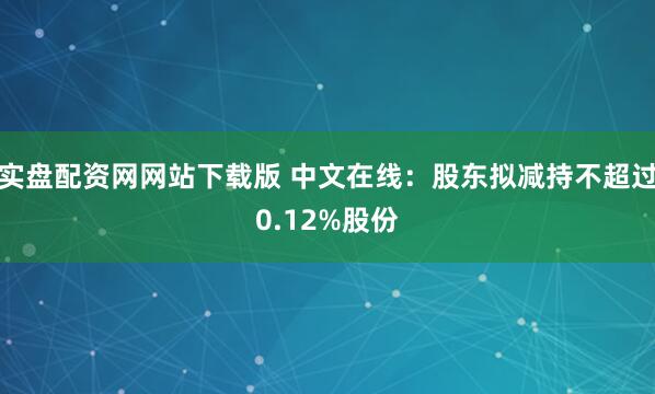 实盘配资网网站下载版 中文在线：股东拟减持不超过0.12%股份