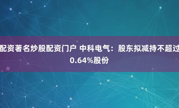 配资著名炒股配资门户 中科电气：股东拟减持不超过0.64%股份