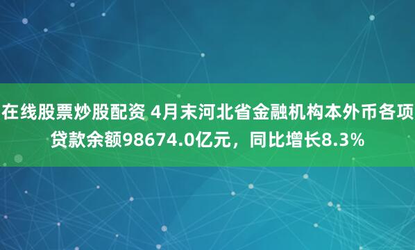 在线股票炒股配资 4月末河北省金融机构本外币各项贷款余额98674.0亿元，同比增长8.3%