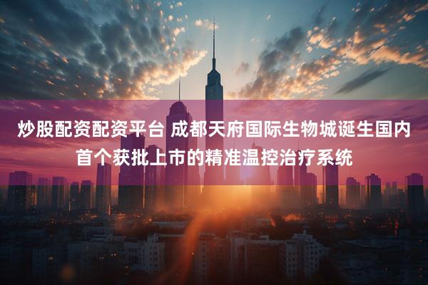 炒股配资配资平台 成都天府国际生物城诞生国内首个获批上市的精准温控治疗系统