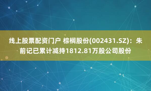 线上股票配资门户 棕榈股份(002431.SZ)：朱前记已累计减持1812.81万股公司股份