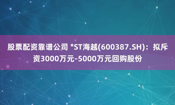 股票配资靠谱公司 *ST海越(600387.SH)：拟斥资3000万元-5000万元回购股份