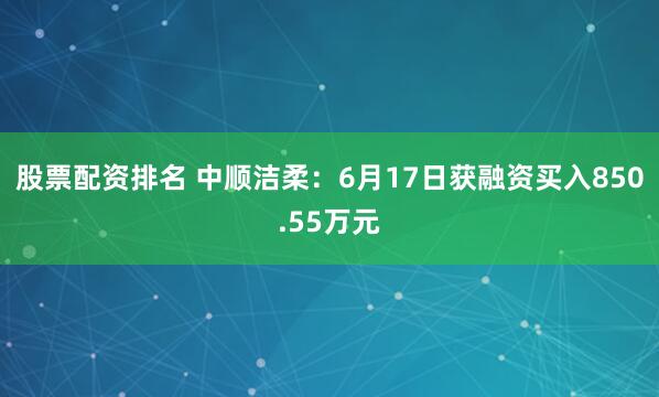 股票配资排名 中顺洁柔：6月17日获融资买入850.55万元