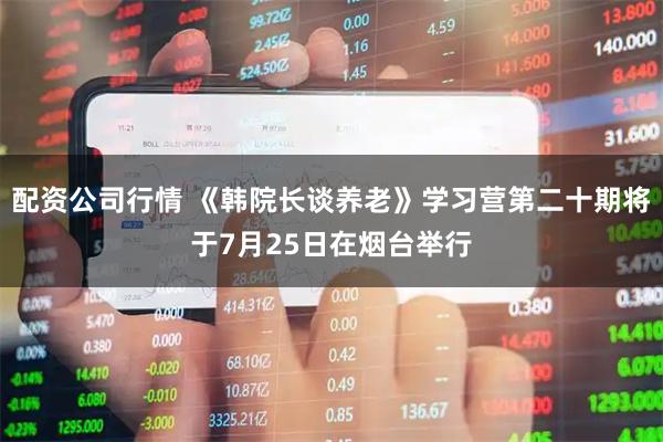 配资公司行情 《韩院长谈养老》学习营第二十期将于7月25日在烟台举行