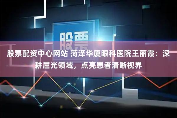 股票配资中心网站 菏泽华厦眼科医院王丽霞：深耕屈光领域，点亮患者清晰视界