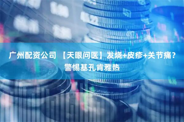 广州配资公司 【天眼问医】发烧+皮疹+关节痛？警惕基孔肯雅热