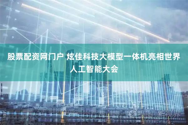 股票配资网门户 炫佳科技大模型一体机亮相世界人工智能大会