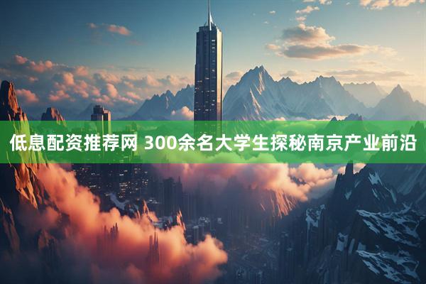 低息配资推荐网 300余名大学生探秘南京产业前沿