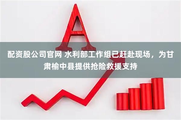 配资股公司官网 水利部工作组已赶赴现场，为甘肃榆中县提供抢险救援支持
