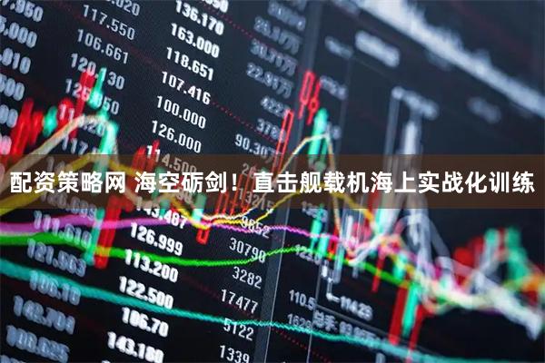 配资策略网 海空砺剑！直击舰载机海上实战化训练