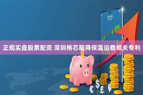 正规实盘股票配资 深圳格芯取得保温运载相关专利