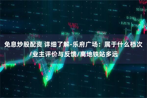 免息炒股配资 详细了解-乐府广场：属于什么档次/业主评价与反馈/离地铁站多远