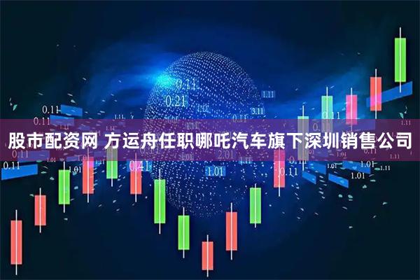 股市配资网 方运舟任职哪吒汽车旗下深圳销售公司