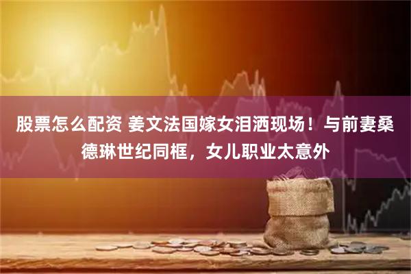 股票怎么配资 姜文法国嫁女泪洒现场！与前妻桑德琳世纪同框，女儿职业太意外