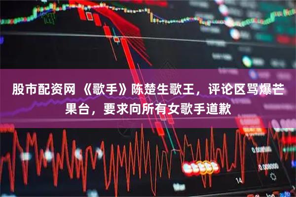股市配资网 《歌手》陈楚生歌王，评论区骂爆芒果台，要求向所有女歌手道歉