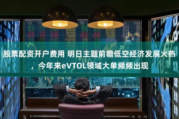 股票配资开户费用 明日主题前瞻低空经济发展火热，今年来eVTOL领域大单频频出现
