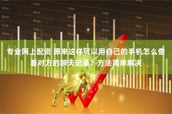 专业网上配资 原来这样可以用自己的手机怎么查看对方的聊天记录？方法简单解决