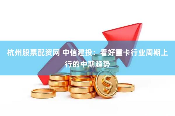 杭州股票配资网 中信建投：看好重卡行业周期上行的中期趋势