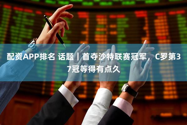 配资APP排名 话题｜首夺沙特联赛冠军，C罗第37冠等得有点久