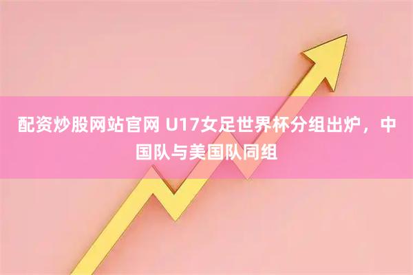 配资炒股网站官网 U17女足世界杯分组出炉,中国队与美国队同组