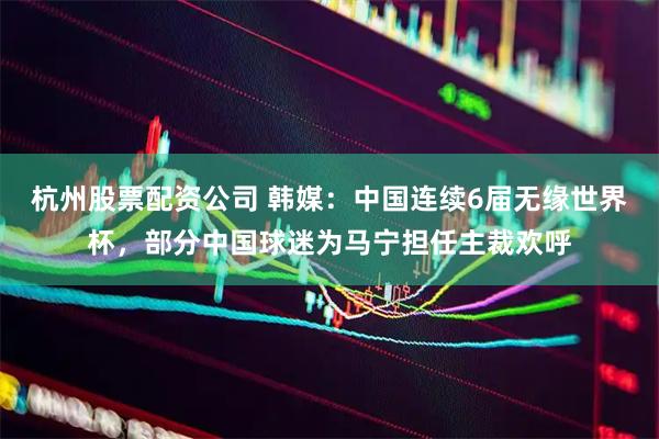 杭州股票配资公司 韩媒：中国连续6届无缘世界杯，部分中国球迷为马宁担任主裁欢呼