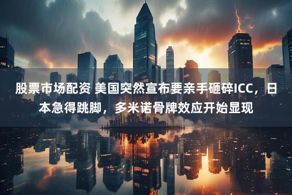 股票市场配资 美国突然宣布要亲手砸碎ICC，日本急得跳脚，多米诺骨牌效应开始显现