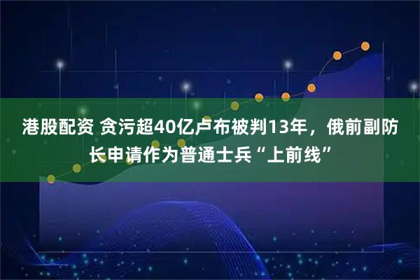 港股配资 贪污超40亿卢布被判13年，俄前副防长申请作为普通士兵“上前线”