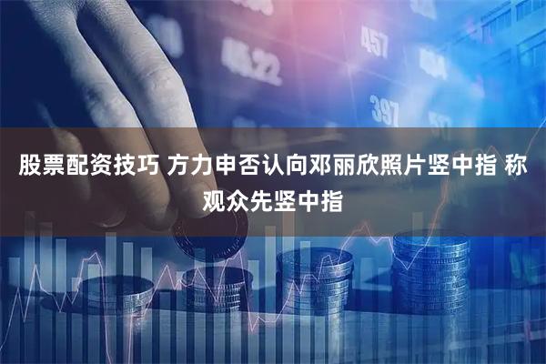 股票配资技巧 方力申否认向邓丽欣照片竖中指 称观众先竖中指